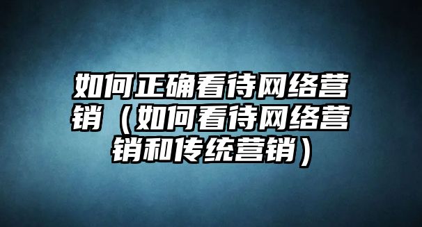 如何正確看待網(wǎng)絡(luò)營銷（如何看待網(wǎng)絡(luò)營銷和傳統(tǒng)營銷）