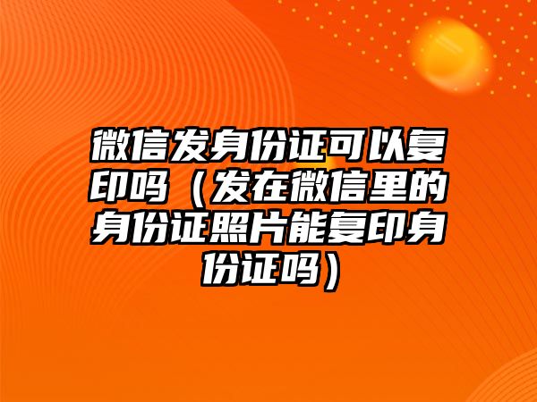 微信發(fā)身份證可以復印嗎（發(fā)在微信里的身份證照片能復印身份證嗎）