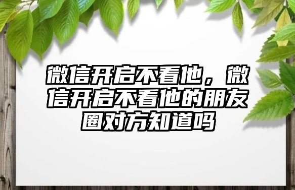 微信開啟不看他，微信開啟不看他的朋友圈對方知道嗎