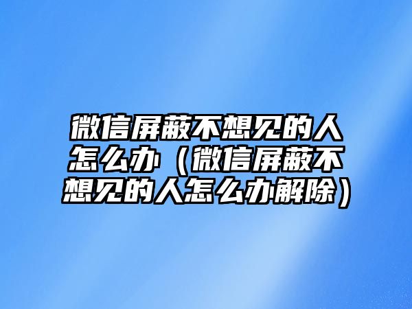 微信屏蔽不想見(jiàn)的人怎么辦（微信屏蔽不想見(jiàn)的人怎么辦解除）