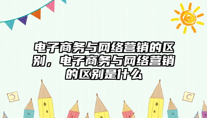 電子商務與網(wǎng)絡營銷的區(qū)別，電子商務與網(wǎng)絡營銷的區(qū)別是什么