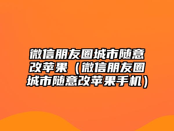 微信朋友圈城市隨意改蘋果（微信朋友圈城市隨意改蘋果手機(jī)）