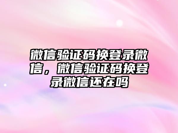 微信驗(yàn)證碼換登錄微信，微信驗(yàn)證碼換登錄微信還在嗎