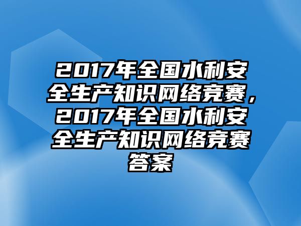 2017年全國水利安全生產(chǎn)知識網(wǎng)絡(luò)競賽，2017年全國水利安全生產(chǎn)知識網(wǎng)絡(luò)競賽答案