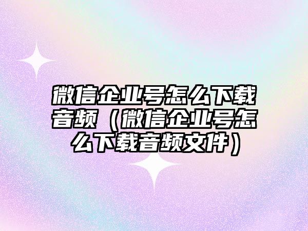 微信企業(yè)號怎么下載音頻（微信企業(yè)號怎么下載音頻文件）