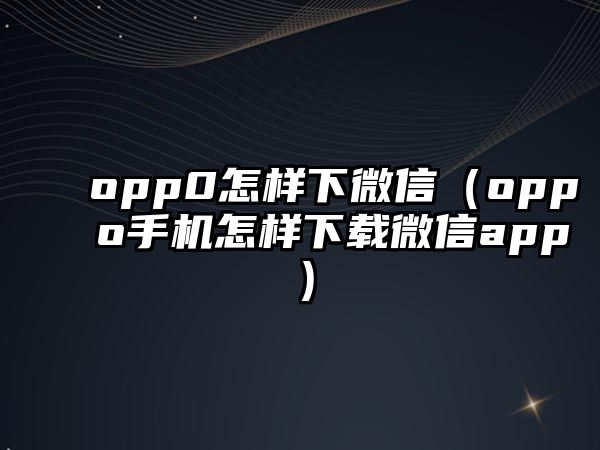 opp0怎樣下微信（oppo手機(jī)怎樣下載微信app）