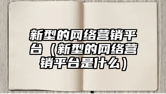 新型的網(wǎng)絡(luò)營銷平臺（新型的網(wǎng)絡(luò)營銷平臺是什么）