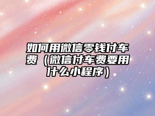 如何用微信零錢付車費(fèi)（微信付車費(fèi)要用什么小程序）