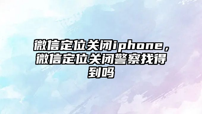 微信定位關(guān)閉iphone，微信定位關(guān)閉警察找得到嗎