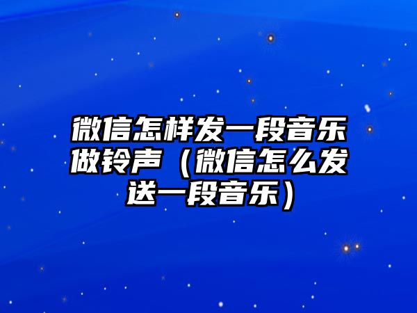 微信怎樣發(fā)一段音樂做鈴聲（微信怎么發(fā)送一段音樂）