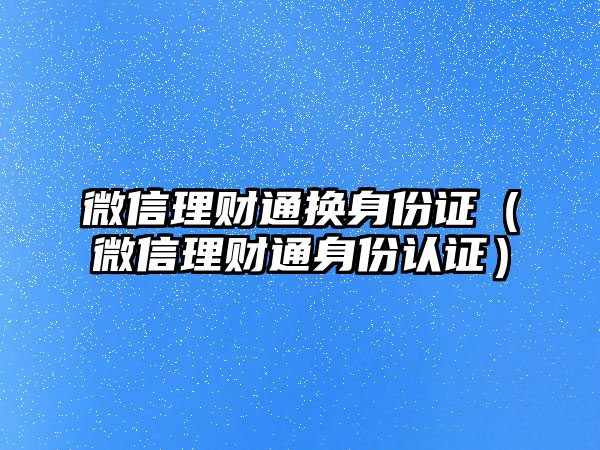 微信理財通換身份證（微信理財通身份認證）