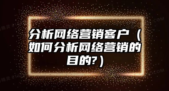 分析網(wǎng)絡營銷客戶（如何分析網(wǎng)絡營銷的目的?）