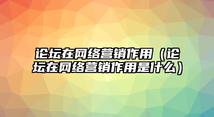 論壇在網(wǎng)絡營銷作用（論壇在網(wǎng)絡營銷作用是什么）