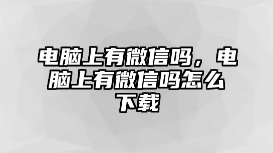 電腦上有微信嗎，電腦上有微信嗎怎么下載