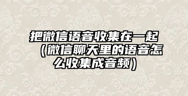 把微信語音收集在一起（微信聊天里的語音怎么收集成音頻）