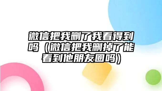 微信把我刪了我看得到嗎（微信把我刪掉了能看到他朋友圈嗎）