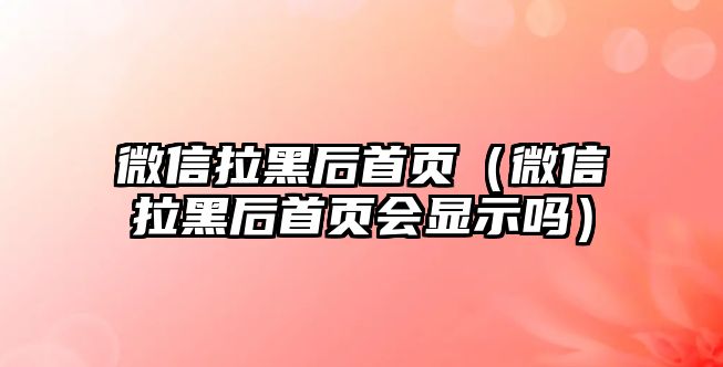 微信拉黑后首頁（微信拉黑后首頁會顯示嗎）