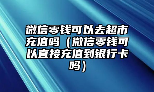 微信零錢可以去超市充值嗎（微信零錢可以直接充值到銀行卡嗎）