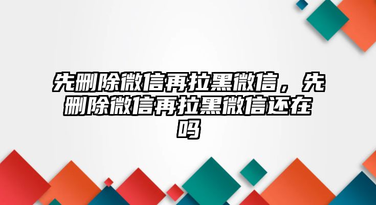 先刪除微信再拉黑微信，先刪除微信再拉黑微信還在嗎