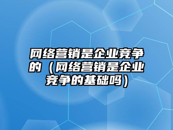 網(wǎng)絡營銷是企業(yè)競爭的（網(wǎng)絡營銷是企業(yè)競爭的基礎嗎）