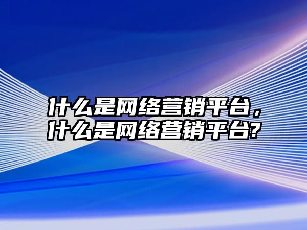 什么是網(wǎng)絡(luò)營銷平臺，什么是網(wǎng)絡(luò)營銷平臺?