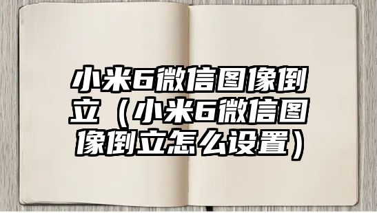 小米6微信圖像倒立（小米6微信圖像倒立怎么設(shè)置）