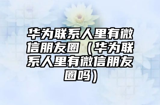 華為聯(lián)系人里有微信朋友圈（華為聯(lián)系人里有微信朋友圈嗎）