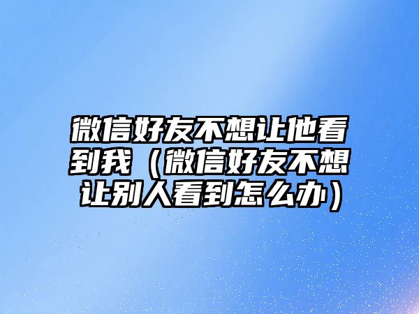 微信好友不想讓他看到我（微信好友不想讓別人看到怎么辦）