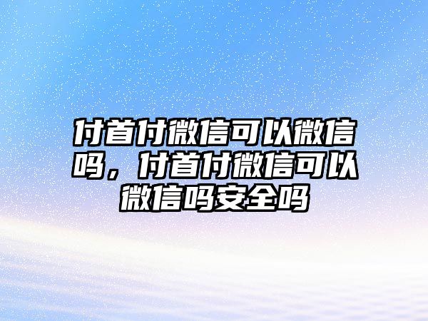 付首付微信可以微信嗎，付首付微信可以微信嗎安全嗎