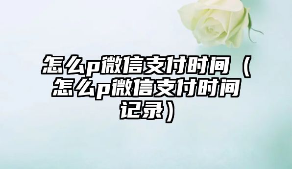 怎么p微信支付時(shí)間（怎么p微信支付時(shí)間記錄）