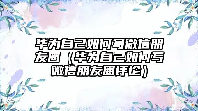 華為自己如何寫(xiě)微信朋友圈（華為自己如何寫(xiě)微信朋友圈評(píng)論）