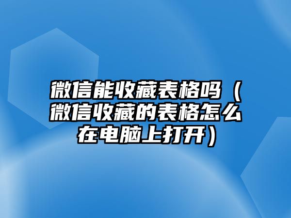 微信能收藏表格嗎（微信收藏的表格怎么在電腦上打開(kāi)）