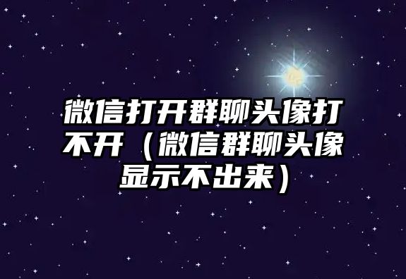 微信打開群聊頭像打不開（微信群聊頭像顯示不出來）