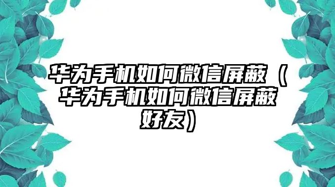 華為手機如何微信屏蔽（華為手機如何微信屏蔽好友）