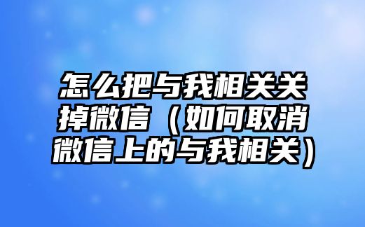 怎么把與我相關關掉微信（如何取消微信上的與我相關）