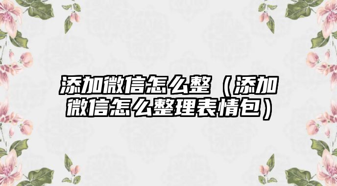 添加微信怎么整（添加微信怎么整理表情包）