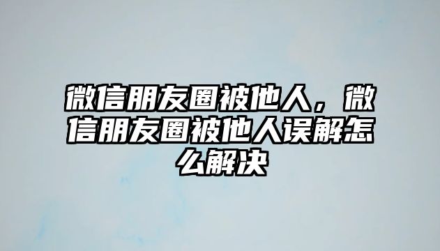 微信朋友圈被他人，微信朋友圈被他人誤解怎么解決