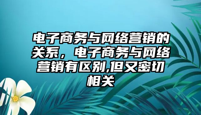 電子商務(wù)與網(wǎng)絡(luò)營(yíng)銷的關(guān)系，電子商務(wù)與網(wǎng)絡(luò)營(yíng)銷有區(qū)別,但又密切相關(guān)