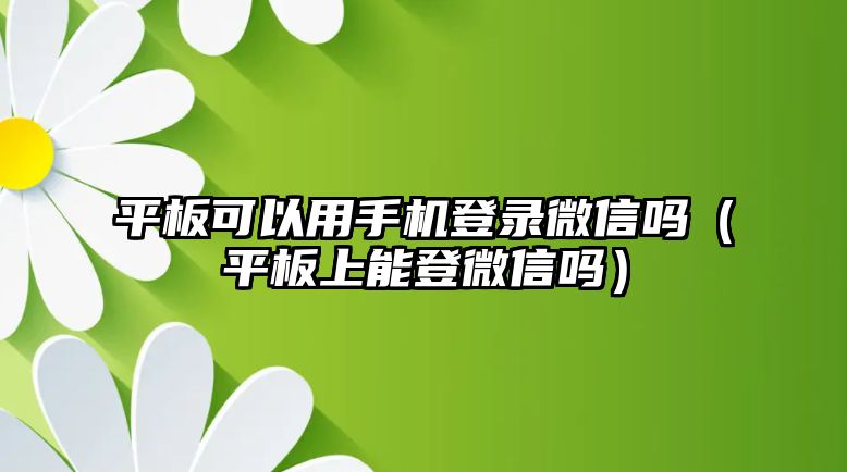 平板可以用手機(jī)登錄微信嗎（平板上能登微信嗎）