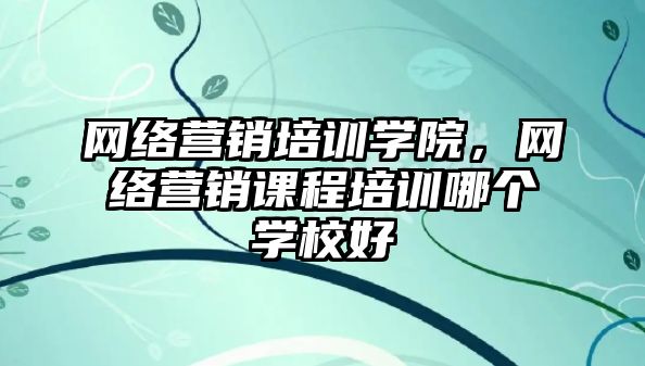 網(wǎng)絡營銷培訓學院，網(wǎng)絡營銷課程培訓哪個學校好