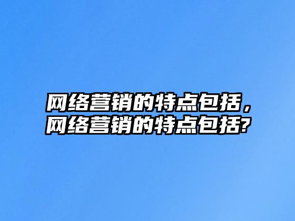 網(wǎng)絡營銷的特點包括，網(wǎng)絡營銷的特點包括?