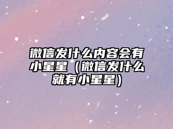 微信發(fā)什么內(nèi)容會(huì)有小星星（微信發(fā)什么就有小星星）