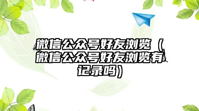 微信公眾號(hào)好友瀏覽（微信公眾號(hào)好友瀏覽有記錄嗎）