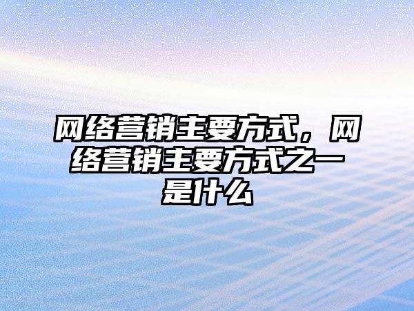 網(wǎng)絡營銷主要方式，網(wǎng)絡營銷主要方式之一是什么