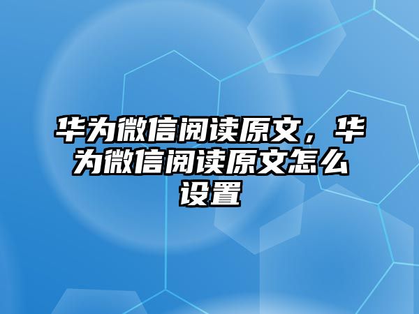 華為微信閱讀原文，華為微信閱讀原文怎么設(shè)置