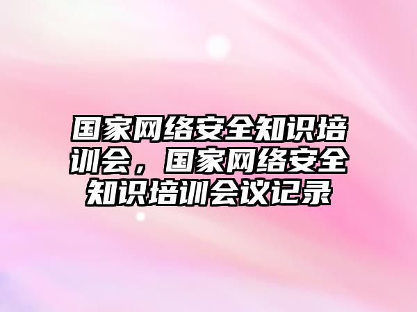 國(guó)家網(wǎng)絡(luò)安全知識(shí)培訓(xùn)會(huì)，國(guó)家網(wǎng)絡(luò)安全知識(shí)培訓(xùn)會(huì)議記錄