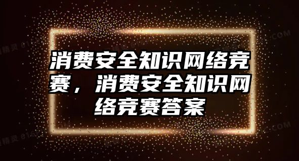 消費(fèi)安全知識網(wǎng)絡(luò)競賽，消費(fèi)安全知識網(wǎng)絡(luò)競賽答案