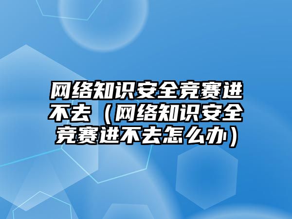 網絡知識安全競賽進不去（網絡知識安全競賽進不去怎么辦）