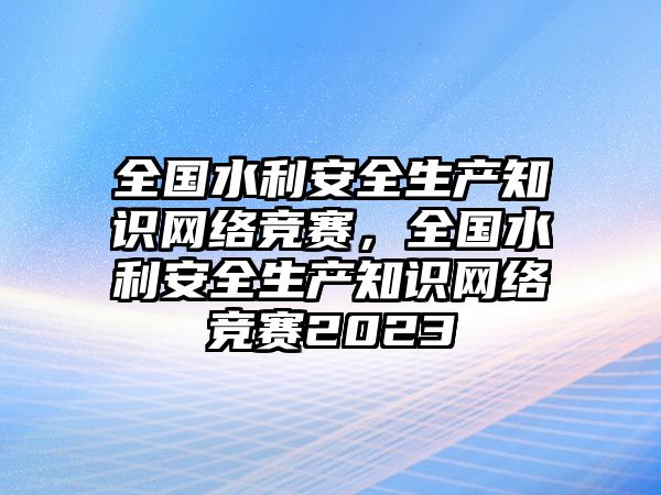 全國水利安全生產(chǎn)知識網(wǎng)絡競賽，全國水利安全生產(chǎn)知識網(wǎng)絡競賽2023