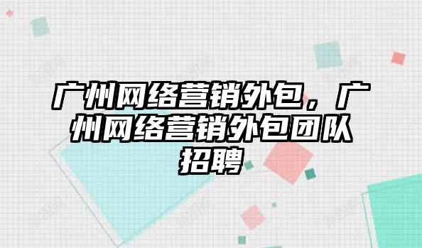 廣州網(wǎng)絡營銷外包，廣州網(wǎng)絡營銷外包團隊招聘